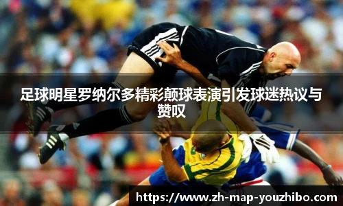 足球明星罗纳尔多精彩颠球表演引发球迷热议与赞叹
